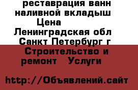 реставрация ванн-наливной вкладыш › Цена ­ 2 000 - Ленинградская обл., Санкт-Петербург г. Строительство и ремонт » Услуги   